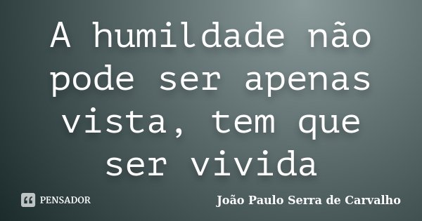 A humildade não pode ser apenas vista, tem que ser vivida... Frase de João Paulo Serra de Carvalho.
