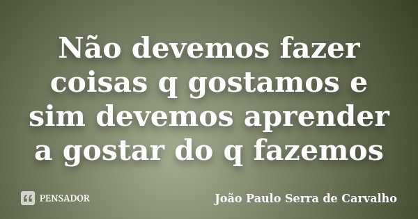 Não devemos fazer coisas q gostamos e sim devemos aprender a gostar do q fazemos... Frase de João Paulo Serra de Carvalho.