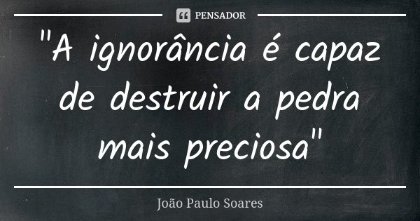 "A ignorância é capaz de destruir a pedra mais preciosa"... Frase de João Paulo Soares.