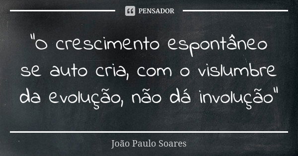 "O crescimento espontâneo se auto cria, com o vislumbre da evolução, não dá involução"... Frase de João Paulo Soares.