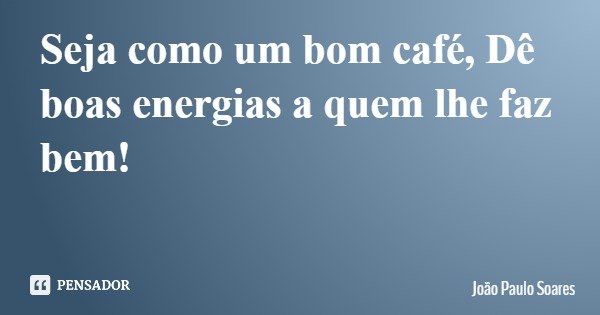 Seja como um bom café, Dê boas energias a quem lhe faz bem!... Frase de João Paulo Soares.