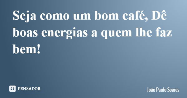 Seja como um bom café, Dê boas energias a quem lhe faz bem!... Frase de João Paulo Soares.