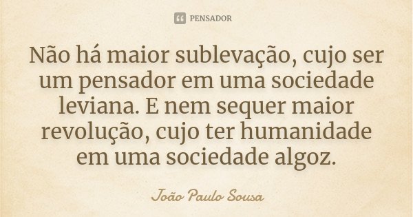 Não há maior sublevação, cujo ser um pensador em uma sociedade leviana. E nem sequer maior revolução, cujo ter humanidade em uma sociedade algoz.... Frase de João Paulo Sousa.