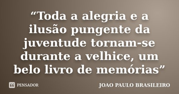 “Toda a alegria e a ilusão pungente da juventude tornam-se durante a velhice, um belo livro de memórias”... Frase de JOÃO PAULO BRASILEIRO.