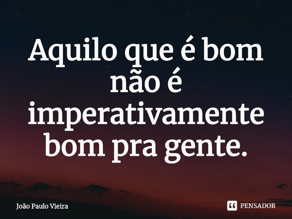 ⁠Aquilo que é bom não é imperativamente bom pra gente.... Frase de João Paulo Vieira.