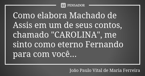 Como elabora Machado de Assis em um de seus contos, chamado "CAROLINA", me sinto como eterno Fernando para com você...... Frase de João Paulo Vital de Maria Ferreira.