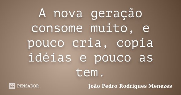A nova geração consome muito, e pouco cria, copia idéias e pouco as tem.... Frase de João Pedro Rodrigues Menezes.
