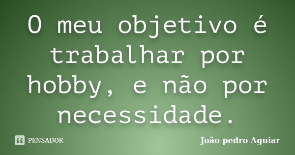 O meu objetivo é trabalhar por hobby, e não por necessidade.... Frase de João pedro Aguiar.