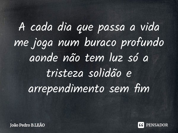 A cada dia ⁠que passa a vida me joga num buraco profundo aonde não tem luz só a tristeza solidão e arrependimento sem fim... Frase de João Pedro B.LEÃO.