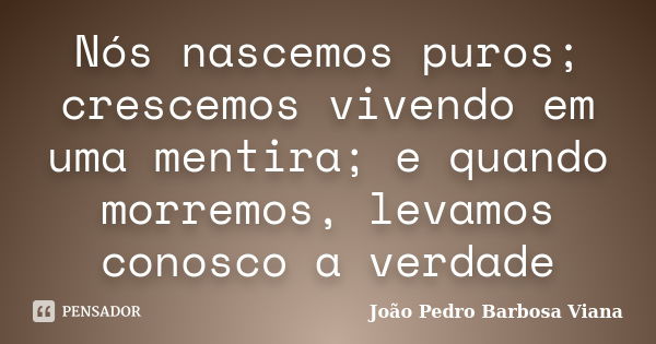 Nós nascemos puros; crescemos vivendo em uma mentira; e quando morremos, levamos conosco a verdade... Frase de João Pedro Barbosa Viana.