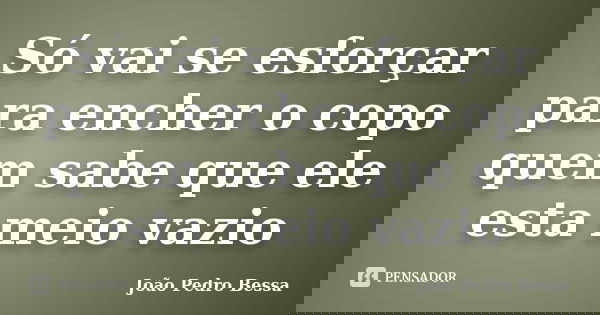 Só vai se esforçar para encher o copo quem sabe que ele esta meio vazio... Frase de João Pedro Bessa.