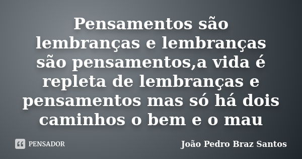 Pensamentos são lembranças e lembranças são pensamentos,a vida é repleta de lembranças e pensamentos mas só há dois caminhos o bem e o mau... Frase de João Pedro Braz Santos.