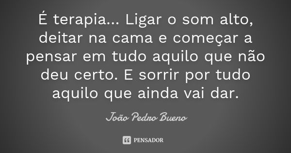 É terapia… Ligar o som alto, deitar na cama e começar a pensar em tudo aquilo que não deu certo. E sorrir por tudo aquilo que ainda vai dar.... Frase de João Pedro Bueno.