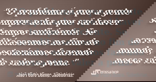 “O problema é que a gente sempre acha que vai haver tempo suficiente. Se acreditássemos no fim do mundo, estaríamos fazendo nossa vida valer a pena.”... Frase de João Pedro Bueno, Sabedorias.