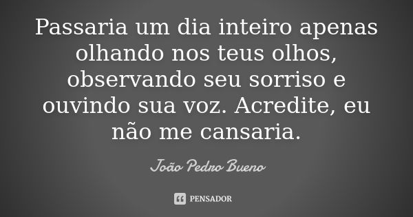 Passaria um dia inteiro apenas olhando nos teus olhos, observando seu sorriso e ouvindo sua voz. Acredite, eu não me cansaria.... Frase de João Pedro Bueno.