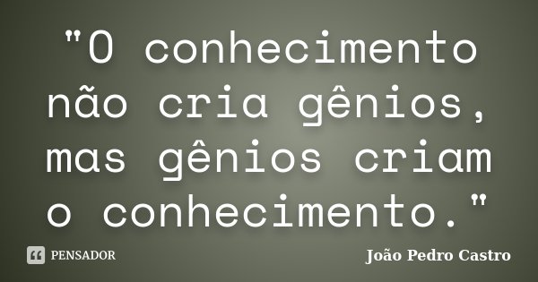 "O conhecimento não cria gênios, mas gênios criam o conhecimento."... Frase de João Pedro Castro.