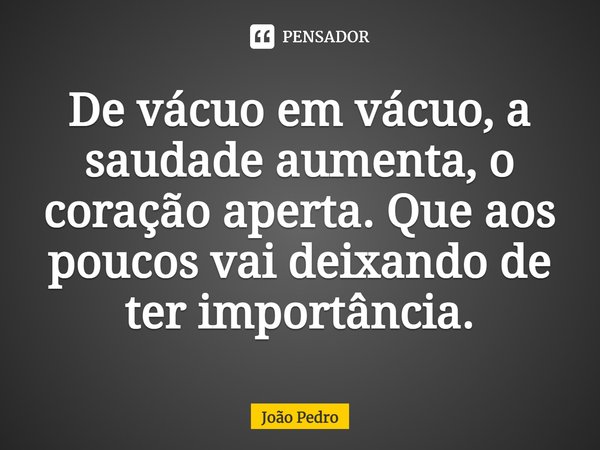 ⁠De vácuo em vácuo, a saudade aumenta, o coração aperta. Que aos poucos vai deixando de ter importância.... Frase de João Pedro.