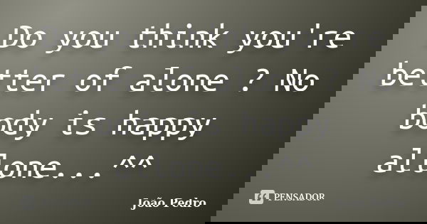 Do you think you're better of alone ? No body is happy allone...^^... Frase de João Pedro.