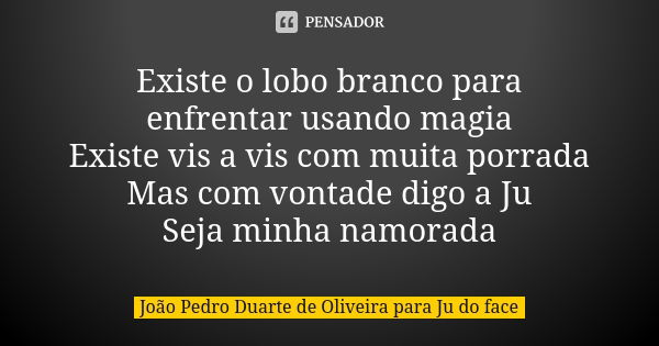 Existe o lobo branco para enfrentar usando magia Existe vis a vis com muita porrada Mas com vontade digo a Ju Seja minha namorada... Frase de João Pedro Duarte de Oliveira para Ju do face.