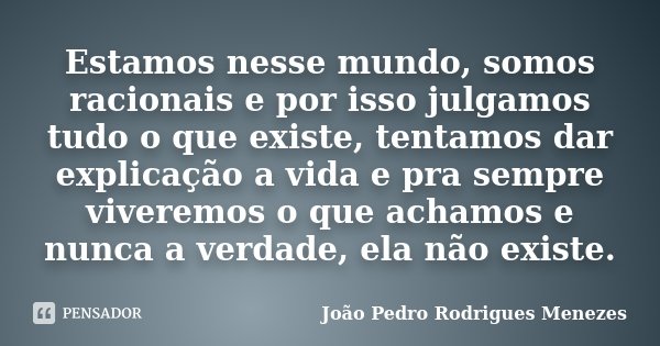 Estamos nesse mundo, somos racionais e por isso julgamos tudo o que existe, tentamos dar explicação a vida e pra sempre viveremos o que achamos e nunca a verdad... Frase de João Pedro Rodrigues Menezes.