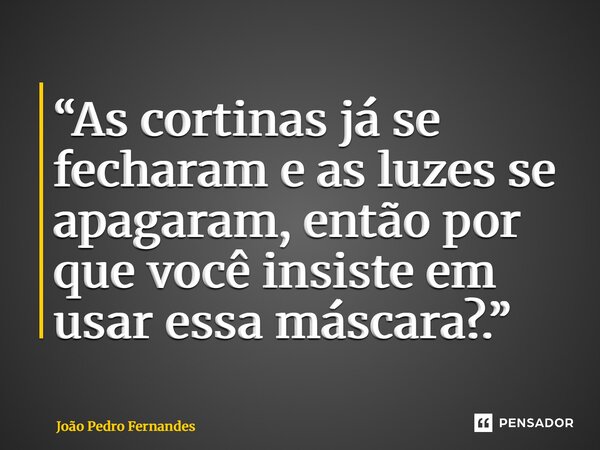 “As cortinas já se fecharam e as luzes se apagaram, então por que você insiste em usar essa máscara?.”... Frase de João Pedro Fernandes.