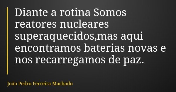 Diante a rotina Somos reatores nucleares superaquecidos,mas aqui encontramos baterias novas e nos recarregamos de paz.... Frase de João Pedro Ferreira Machado.