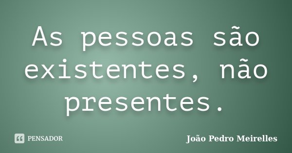 As pessoas são existentes, não presentes.... Frase de João Pedro Meirelles.