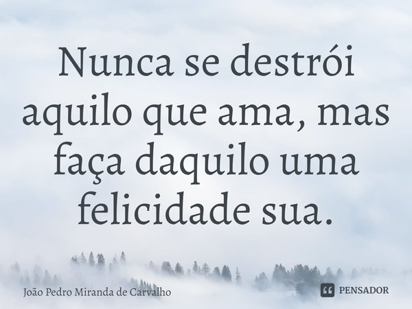 ⁠Nunca se destrói aquilo que ama, mas faça daquilo uma felicidade sua.... Frase de João Pedro Miranda De Carvalho.