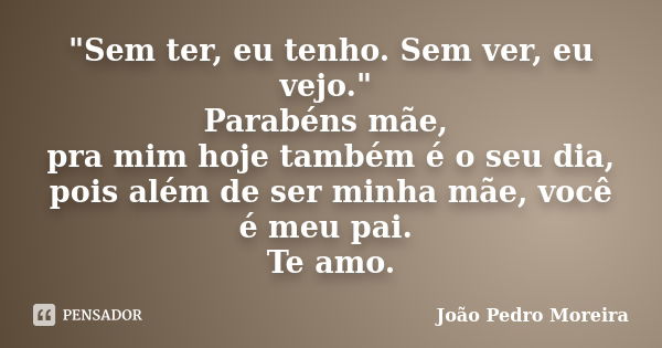 "Sem ter, eu tenho. Sem ver, eu vejo." Parabéns mãe, pra mim hoje também é o seu dia, pois além de ser minha mãe, você é meu pai. Te amo.... Frase de João Pedro Moreira.