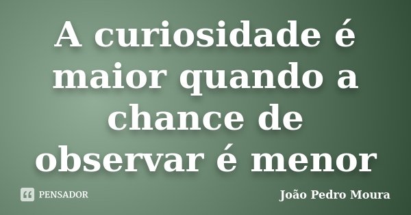 A curiosidade é maior quando a chance de observar é menor... Frase de João Pedro Moura.