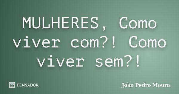 MULHERES, Como viver com?! Como viver sem?!... Frase de João Pedro Moura.
