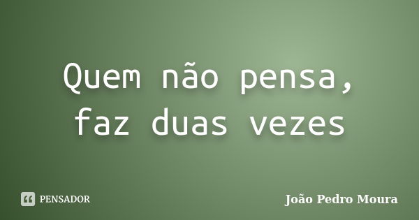 Quem não pensa, faz duas vezes... Frase de João Pedro Moura.