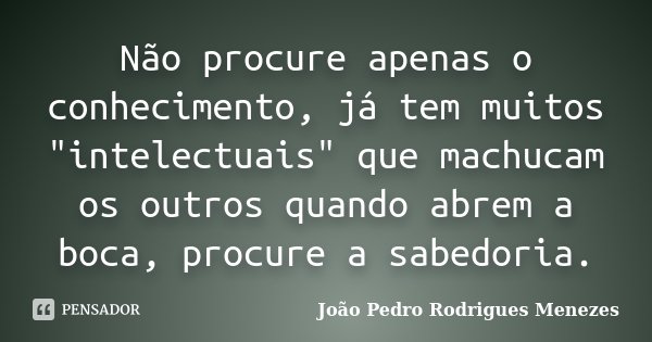 Não procure apenas o conhecimento, já tem muitos "intelectuais" que machucam os outros quando abrem a boca, procure a sabedoria.... Frase de João Pedro Rodrigues Menezes.