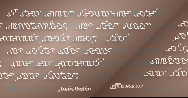 O teu amor levou-me até as montanhas, me fez voar planando pelo mar, foi ali, no alto dos seus ombros, que eu aprendi sou forte pra lutar.... Frase de João Pedro.