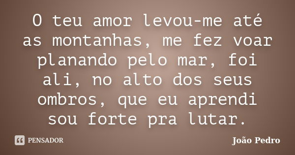 O teu amor levou-me até as montanhas, me fez voar planando pelo mar, foi ali, no alto dos seus ombros, que eu aprendi sou forte pra lutar.... Frase de João Pedro.