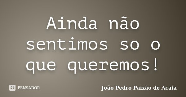 Ainda não sentimos so o que queremos!... Frase de João Pedro Paixão de Acaia.