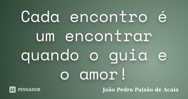 Cada encontro é um encontrar quando o guia e o amor!... Frase de João Pedro Paixão de Acaia.