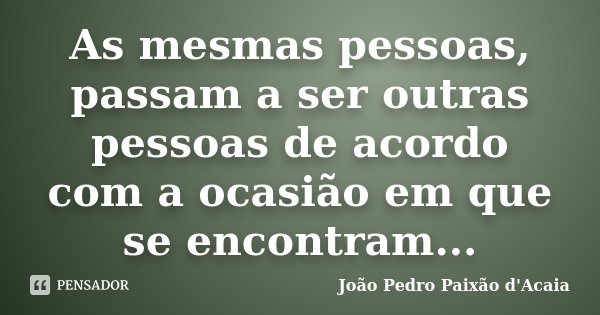 As mesmas pessoas, passam a ser outras pessoas de acordo com a ocasião em que se encontram...... Frase de João Pedro Paixão d'Acaia.