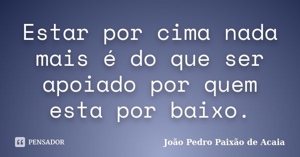 Estar por cima nada mais é do que ser apoiado por quem esta por baixo.... Frase de João Pedro Paixão de Acaia.
