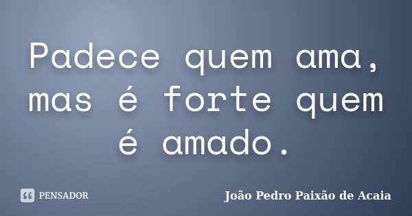 Padece quem ama, mas é forte quem é amado.... Frase de João Pedro Paixão de Acaia.