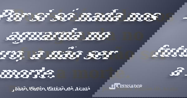 Por si só nada nos aguarda no futuro, a não ser a morte.... Frase de João Pedro Paixão de Acaia.