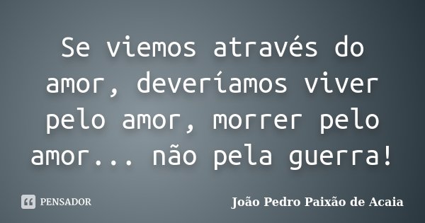 Se viemos através do amor, deveríamos viver pelo amor, morrer pelo amor... não pela guerra!... Frase de João Pedro Paixão de Acaia.