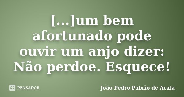 [...]um bem afortunado pode ouvir um anjo dizer: Não perdoe. Esquece!... Frase de João Pedro Paixão de Acaia.