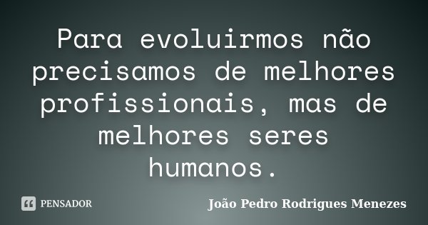 Para evoluirmos não precisamos de melhores profissionais, mas de melhores seres humanos.... Frase de João Pedro Rodrigues Menezes.