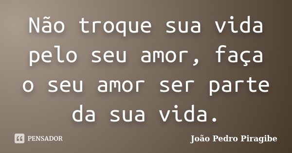 Não troque sua vida pelo seu amor, faça o seu amor ser parte da sua vida.... Frase de João Pedro Piragibe.