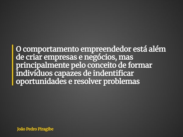 O comportamento empreendedor está além de criar empresas e negócios, mas principalmente pelo conceito de formar indivíduos capazes de indentificar oportunidades... Frase de João Pedro Piragibe.