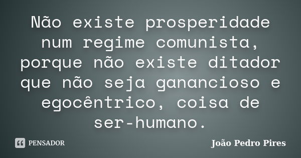Não existe prosperidade num regime comunista, porque não existe ditador que não seja ganancioso e egocêntrico, coisa de ser-humano.... Frase de João Pedro Pires.