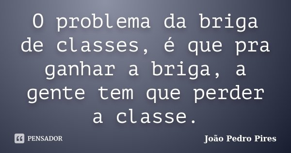 O problema da briga de classes, é que pra ganhar a briga, a gente tem que perder a classe.... Frase de João Pedro Pires.