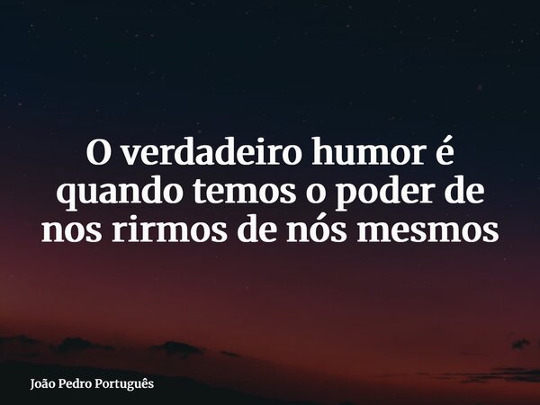 O verdadeiro humor é quando temos o poder de nos rirmos de nós mesmos... Frase de João Pedro Português.