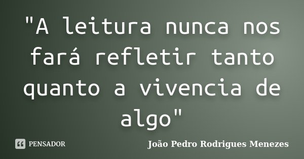 "A leitura nunca nos fará refletir tanto quanto a vivencia de algo"... Frase de João Pedro Rodrigues Menezes.